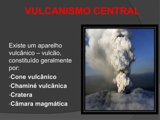 VULCANISMO CENTRAL
Existe um aparelho
vulcânico – vulcão,
constituído geralmente
por:
•Cone vulcânico
•Chaminé vulcânica
•Cratera
•Câmara magmática
 