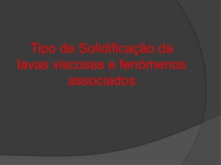 Tipo de Solidificação da
lavas viscosas e fenómenos
associados
 