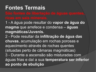 Fontes Termais
São fontes de libertação de águas quentes,
ricas em sais minerais.
1 - A água pode resultar do vapor de água do
magma que arrefece e condensa – águas
magmáticas/Juvenis.
2 - Pode resultar da infiltração de água das
chuvas, acumulação em rochas porosas e
aquecimento através de rochas quentes
(situadas perto de câmaras magmáticas)
3 - Durante a ascensão são misturadas com
águas frias e daí a sua temperatura ser inferior
ao ponto de ebulição
 