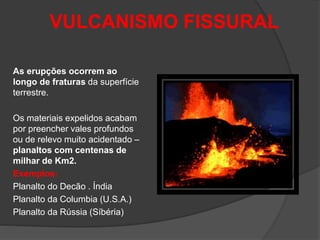 VULCANISMO FISSURAL
As erupções ocorrem ao
longo de fraturas da superfície
terrestre.
Os materiais expelidos acabam
por preencher vales profundos
ou de relevo muito acidentado –
planaltos com centenas de
milhar de Km2.
Exemplos:
Planalto do Decão . Índia
Planalto da Columbia (U.S.A.)
Planalto da Rússia (Síbéria)
 