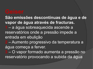 Geiser
São emissões descontínuas de água e de
vapor de água através de fracturas.
1 – a água sobreaquecida ascende a
reservatórios onde a pressão impede a
entrada em ebulição
2 – Aumento progressivo da temperatura a
água começa a ferver.
3 – O vapor formado aumenta a pressão no
reservatório provocando a subida da água
 