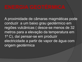 ENERGIA GEOTÉRMICA
A proximidade de câmaras magmáticas pode
conduzir a um baixo grau geotérmico em
regiões vulcânicas ( desce-se menos de 32
metros para a elevação da temperatura em
1º C), daí pensar-se em produzir
electricidade a partir de vapor de água com
origem geotérmica
 