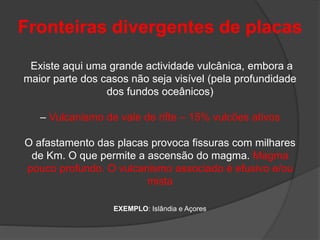 Fronteiras divergentes de placas
Existe aqui uma grande actividade vulcânica, embora a
maior parte dos casos não seja visível (pela profundidade
dos fundos oceânicos)
– Vulcanismo de vale de rifte – 15% vulcões ativos
O afastamento das placas provoca fissuras com milhares
de Km. O que permite a ascensão do magma. Magma
pouco profundo. O vulcanismo associado é efusivo e/ou
mista
EXEMPLO: Islândia e Açores
 