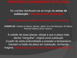 FRONTEIRA CONVERGENTE DE PLACAS
Os vulcões distribuem-se ao longo de zonas de
subducção - Vulcanismo de Subdução
80% vulcões ativos deriva deste tipo de vulcanismo
EXEMPLOS: Vulcões do Alasca, Aleutas, Japão, Arco das Marianas, St Helena,
Paricutín (México) Etna, Vesúvio..
A colisão de duas placas, obriga a que a placa mais
densa “mergulhe”- origina zona subdução
A partir de certa profundidade a pressão e temperatura
induzem a fusão da placa em subdução, formando
magma. Magma pouco profundo. Erupções tipo explosivo
 
