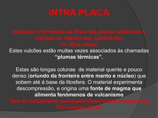 INTRA PLACA
explicam a formação de ilhas nas placas oceânicas e
vulcões no interior dos continentes
ex. ilhas Hawai
Estes vulcões estão muitas vezes associados às chamadas
“plumas térmicas”.
Estas são longas colunas de material quente e pouco
denso (oriundo da fronteira entre manto e núcleo) que
sobem até á base da litosfera. O material experimenta
descompressão, e origina uma fonte de magma que
alimenta fenómenos de vulcanismo
Tipo de vulcanismo associado efusivo/misto representa
5% vulcões ativos
 