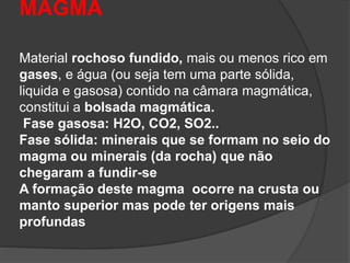 MAGMA
Material rochoso fundido, mais ou menos rico em
gases, e água (ou seja tem uma parte sólida,
liquida e gasosa) contido na câmara magmática,
constitui a bolsada magmática.
Fase gasosa: H2O, CO2, SO2..
Fase sólida: minerais que se formam no seio do
magma ou minerais (da rocha) que não
chegaram a fundir-se
A formação deste magma ocorre na crusta ou
manto superior mas pode ter origens mais
profundas
 