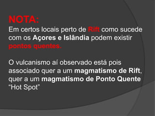 NOTA:
Em certos locais perto de Rift como sucede
com os Açores e Islândia podem existir
pontos quentes.
O vulcanismo aí observado está pois
associado quer a um magmatismo de Rift,
quer a um magmatismo de Ponto Quente
“Hot Spot”
 