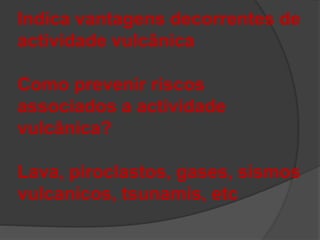 Indica vantagens decorrentes de
actividade vulcânica
Como prevenir riscos
associados a actividade
vulcânica?
Lava, piroclastos, gases, sismos
vulcanicos, tsunamis, etc
 