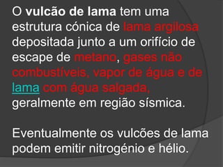 O vulcão de lama tem uma
estrutura cónica de lama argilosa
depositada junto a um orifício de
escape de metano, gases não
combustíveis, vapor de água e de
lama com água salgada,
geralmente em região sísmica.
Eventualmente os vulcões de lama
podem emitir nitrogénio e hélio.
 