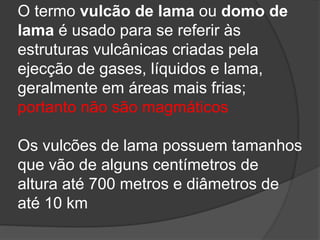 O termo vulcão de lama ou domo de
lama é usado para se referir às
estruturas vulcânicas criadas pela
ejecção de gases, líquidos e lama,
geralmente em áreas mais frias;
portanto não são magmáticos
Os vulcões de lama possuem tamanhos
que vão de alguns centímetros de
altura até 700 metros e diâmetros de
até 10 km
 