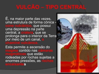 VULCÃO – TIPO CENTRAL
É, na maior parte das vezes,
uma estrutura de forma cónica -
cone vulcânico, que possui
uma depressão na parte
central, a cratera, que se
prolonga para o interior da Terra
por meio de um canal, a
chaminé vulcânica.
Esta permite a ascensão do
magma contido nas câmaras
magmáticas que estão
rodeadas por rochas sujeitas a
enormes pressões, as rochas
encaixantes
 