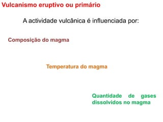 A actividade vulcânica é influenciada por:
Vulcanismo eruptivo ou primário
Composição do magma
Temperatura do magma
Quantidade de gases
dissolvidos no magma
 