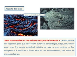 Aspecto das lavas
lavas encordoada (pahoehoe)
Lavas encordoadas ou «pahoehoe» (designação havaiana) – caracterizam-se
pelo aspecto rugoso que apresentam; durante a consolidação, surge, em primeiro
lugar, uma fina crosta superficial debaixo da qual a lava continua a fluir,
enrugando-a e dando-lhe a forma final de um encordoamento; são típicas de
erupções efusivas.
 
