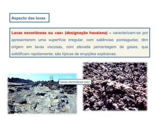 Aspecto das lavas
lavas escoriácea (aa)
Lavas escoriáceas ou «aa» (designação havaiana) – caracterizam-se por
apresentarem uma superfície irregular, com saliências pontiagudas; têm
origem em lavas viscosas, com elevada percentagem de gases, que
solidificam rapidamente; são típicas de erupções explosivas.
 