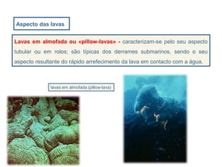 Aspecto das lavas
lavas em almofada (pillow-lava)
Lavas em almofada ou «pillow-lavas» - caracterizam-se pelo seu aspecto
tubular ou em rolos; são típicas dos derrames submarinos, sendo o seu
aspecto resultante do rápido arrefecimento da lava em contacto com a água.
 
