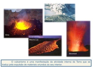 O vulcanismo é uma manifestação da atividade interna da Terra que se
traduz pela expulsão de materiais oriundos do seu interior.
2. Vulcanologia
Etna
Mauna Loa
Pinatubo
Stromboli
 