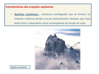 Agulha vulcânica
Características das erupções explosivas
• Agulhas vulcânicas – estruturas pontiagudas que se formam na
chaminé vulcânica devido a lavas extremamente viscosas, que mais
tarde ficam a descoberto como consequência da erosão do cone.
 