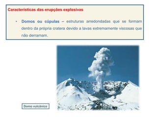 Características das erupções explosivas
• Domos ou cúpulas – estruturas arredondadas que se formam
dentro da própria cratera devido a lavas extremamente viscosas que
não derramam.
Domo vulcânico
 