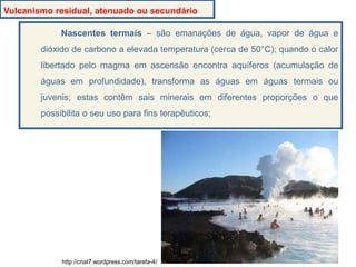 Nascentes termais – são emanações de água, vapor de água e
dióxido de carbono a elevada temperatura (cerca de 50°C); quando o calor
libertado pelo magma em ascensão encontra aquíferos (acumulação de
águas em profundidade), transforma as águas em águas termais ou
juvenis; estas contêm sais minerais em diferentes proporções o que
possibilita o seu uso para fins terapêuticos;
Vulcanismo residual, atenuado ou secundário
http://cnat7.wordpress.com/tarefa-4/
 