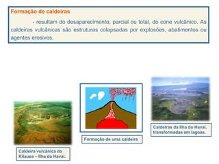 Formação de caldeiras
- resultam do desaparecimento, parcial ou total, do cone vulcânico. As
caldeiras vulcânicas são estruturas colapsadas por explosões, abatimentos ou
agentes erosivos.
Formação de uma caldeira
Caldeira vulcânica do
Kilauea – Ilha do Havai.
Caldeiras da Ilha do Havai,
transformadas em lagoas.
 