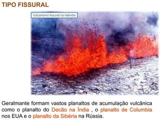 TIPO FISSURAL
Geralmante formam vastos planaltos de acumulação vulcânica
como o planalto do Decão na Índia , o planalto de Columbia
nos EUA e o planalto da Sibéria na Rússia.
Vulcanismo fissural na Islândia
 