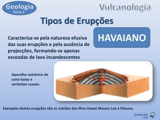 Tema 3

Tipos de Erupções
Caracteriza-se pela natureza efusiva
das suas erupções e pela ausência de
projecções, formando-se apenas
escoadas de lava incandescentes

HAVAIANO

Aparelho vulcânico de
cone baixo e
vertentes suaves

Exemplos destas erupções são os vulcões das Ilhas Hawai Mauna Loa e Kilauea.
jcmorais

2007

 