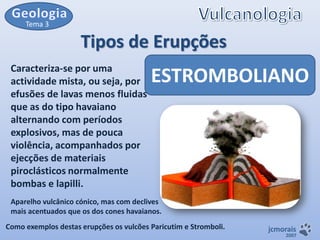Tema 3

Tipos de Erupções
Caracteriza-se por uma
actividade mista, ou seja, por
efusões de lavas menos fluidas
que as do tipo havaiano
alternando com períodos
explosivos, mas de pouca
violência, acompanhados por
ejecções de materiais
piroclásticos normalmente
bombas e lapilli.

ESTROMBOLIANO

Aparelho vulcânico cónico, mas com declives
mais acentuados que os dos cones havaianos.
Como exemplos destas erupções os vulcões Paricutim e Stromboli.

jcmorais

2007

 