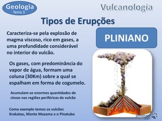 Tema 3

Tipos de Erupções
Caracteriza-se pela explosão de
magma viscoso, rico em gases, a
uma profundidade considerável
no interior do vulcão.

PLINIANO

Os gases, com predominância do
vapor de água, formam uma
coluna (30Km) sobre a qual se
espalham em forma de cogumelo.
Acumulam-se enormes quantidades de
cinzas nas regiões periféricas do vulcão
Como exemplo temos os vulcões
Krakatau, Monte Mazama e o Pinatubo

jcmorais

2007

 