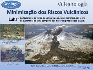 Tema 3

Minimização dos Riscos Vulcânicos
Lahar

deslocamento ao longo de vales ou de encostas íngremes, em forma
de avalanche, de lama composta por materiais piroclásticos e água.

Lahar da erupção de 1982 em
Galunggung (Indonésia)

Lahar em Pinatubo

Lahar da erupção de Março de 1982 do Monte Santa Helena.

jcmorais

2007

 