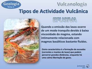 Tema 3

Tipos de Actividade Vulcânica
Quando a emissão das lavas ocorre
de um modo tranquilo devido à baixa
viscosidade do magma, estando
intimamente relacionada com
magmas basálticos bastante fluidos.
Outra característica é a formação de escoadas
(correntes e mantos de lavas) que podem
percorrer grandes distâncias, enquanto há
uma calma libertação de gases.

jcmorais

2007

 