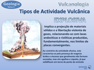 Tema 3

Tipos de Actividade Vulcânica
Implica a projecção de materiais
sólidos e a libertação violenta de
gases, relacionando-se com lavas
andesíticas e riolíticas produzidas,
fundamentalmente, nos limites de
placas convergentes.
Ao contrário da actividade efusiva, esta
caracteriza-se pela presença de magmas
ácidos e viscosos que geralmente não formam
escoadas, mas sim agulhas e cúpulas, já que
solidificam em torno do ponto de emissão
jcmorais

2007

 