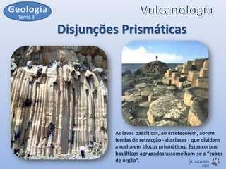 Tema 3

Disjunções Prismáticas

As lavas basálticas, ao arrefecerem, abrem
fendas de retracção - diaclases - que dividem
a rocha em blocos prismáticos. Estes corpos
basálticos agrupados assemelham-se a “tubos
de órgão”.
jcmorais
2007

 