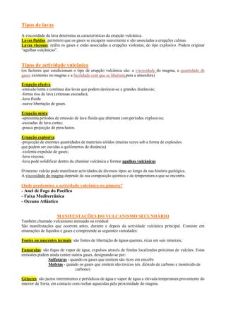 Tipos de lavas
A viscosidade da lava determina as características da erupção vulcânica.
Lavas fluidas: permitem que os gases se escapem suavemente e são associadas a erupções calmas.
Lavas viscosas: retêm os gases e estão associadas a erupções violentas, do tipo explosivo. Podem originar
“agulhas vulcânicas”.

Tipos de actividade vulcânica
(os factores que condicionam o tipo de erupção vulcânica são: a viscosidade do magma, a quantidade de
gases existentes no magma e a facilidade com que se libertam para a atmosfera)
Erupção efusiva:
-emissão lenta e contínua das lavas que podem deslocar-se a grandes distâncias;
-forma rios de lava (extensas escoadas);
-lava fluida
-suave libertação de gases.
Erupção mista:
-apresenta períodos de emissão de lava fluida que alternam com períodos explosivos;
-escoadas de lava curtas;
-pouca projecção de piroclastos.
Erupção explosiva:
-projecção de enormes quantidades de materiais sólidos (muitas vezes sob a forma de explosões
que podem ser ouvidas a quilómetros de distância)
-violenta expulsão de gases;
-lava viscosa;
-lava pode solidificar dentro da chaminé vulcânica e formar agulhas vulcânicas
O mesmo vulcão pode manifestar actividades de diversos tipos ao longo da sua história geológica.
A viscosidade do magma depende da sua composição química e da temperatura a que se encontra.

Onde predomina a actividade vulcânica no planeta?
- Anel de Fogo do Pacífico
- Faixa Mediterrânica
- Oceano Atlântico
MANIFESTAÇÕES DO VULCANISMO SECUNDÁRIO
Também chamado vulcanismo atenuado ou residual
São manifestações que ocorrem antes, durante e depois da actividade vulcânica principal. Consiste em
emanações de líquidos e gases e compreende as seguintes variedades:
Fontes ou nascentes termais: são fontes de libertação de águas quentes, ricas em sais minerais;
Fumarolas: são fugas de vapor de água, expulsos através de fendas localizadas próximas de vulcões. Estas
emissões podem ainda conter outros gases, designando-se por:
Sulfataras - quando os gases que emitem são ricos em enxofre
Mofetas - quando os gases que emitem são tóxicos (ex. dióxido de carbono e monóxido de
carbono)
Géiseres: são jactos intermitentes e periódicos de água e vapor de água a elevada temperatura proveniente do
interior da Terra, em contacto com rochas aquecidas pela proximidade do magma.

 