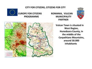 CITY FOR CITIZENS, CITIZENS FOR CITY
EUROPE FOR CITIZENS ROMANIA, VULCAN
PROGRAMME MUNICIPALITY
PARTNER
Vulcan Town is situated in
West Region,
Hunedoara County, in
the middle of the
Carpathians Mountains,
around 30.000
inhabitants
 
