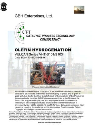 Refinery Process Stream Purification Refinery Process Catalysts Troubleshooting Refinery Process Catalyst Start-Up / Shutdown
Activation Reduction In-situ Ex-situ Sulfiding Specializing in Refinery Process Catalyst Performance Evaluation Heat & Mass
Balance Analysis Catalyst Remaining Life Determination Catalyst Deactivation Assessment Catalyst Performance
Characterization Refining & Gas Processing & Petrochemical Industries Catalysts / Process Technology - Hydrogen Catalysts /
Process Technology – Ammonia Catalyst Process Technology - Methanol Catalysts / process Technology – Petrochemicals
Specializing in the Development & Commercialization of New Technology in the Refining & Petrochemical Industries
Web Site: www.GBHEnterprises.com
GBH Enterprises, Ltd.
OLEFIN HYDROGENATION
VULCAN Series VHT-S101/S103
Case Study: #08812416GB/H
Process Information Disclaimer
Information contained in this publication or as otherwise supplied to Users is
believed to be accurate and correct at time of going to press, and is given in
good faith, but it is for the User to satisfy itself of the suitability of the Product for
its own particular purpose. GBHE gives no warranty as to the fitness of the
Product for any particular purpose and any implied warranty or condition
(statutory or otherwise) is excluded except to the extent that exclusion is
prevented by law. GBHE accepts no liability for loss, damage or personnel injury
caused or resulting from reliance on this information. Freedom under Patent,
Copyright and Designs cannot be assumed.
 