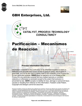 Series VULCAN, Guía de Reacciones
Procesos de refinería Proceso de refinería para purificación de corrientes Procesos de refinería para solución de problemas del
catalizador Arranque/apagado/activación del catalizador Reducción in situ ex situ Sulfuración especializada en procesos de
refinería Evaluación del rendimiento del catalizador Análisis de equilibrio calor y masa Determinación de vida del catalizador
restante Evaluación de la desactivación del catalizador Caracterización del rendimiento del catalizador Refinación,
procesamiento de gas y catalizador de industrias petroquímicas / Tecnología de procesos - Catalizadores de hidrógeno /
Tecnología de procesos - Tecnología de procesos de catalizador de amoniaco - Catalizadores de metanol / Tecnología de
procesos – Productos petroquímicos especializados en el desarrollo y comercialización de nuevas tecnologías en las industrias
de refinación y petroquímicas
Página web: www.GBHEnterprises.com
GBH Enterprises, Ltd.
Purificación – Mecanismos
de Reacción
Process Information Disclaimer
Information contained in this publication or as otherwise supplied to Users is
believed to be accurate and correct at time of going to press, and is given in
good faith, but it is for the User to satisfy itself of the suitability of the Product for
its own particular purpose. GBHE gives no warranty as to the fitness of the
Product for any particular purpose and any implied warranty or condition
(statutory or otherwise) is excluded except to the extent that exclusion is
prevented by law. GBHE accepts no liability for loss, damage or personnel injury
caused or resulting from reliance on this information. Freedom under Patent,
Copyright and Designs cannot be assumed.
 