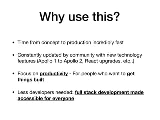 Why use this?
• Time from concept to production incredibly fast

• Constantly updated by community with new technology
features (Apollo 1 to Apollo 2, React upgrades, etc..)

• Focus on productivity - For people who want to get
things built

• Less developers needed: full stack development made
accessible for everyone
 