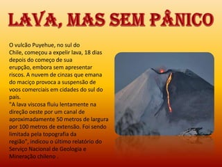 O vulcão Puyehue, no sul do
Chile, começou a expelir lava, 18 dias
depois do começo de sua
erupção, embora sem apresentar
riscos. A nuvem de cinzas que emana
do maciço provoca a suspensão de
voos comerciais em cidades do sul do
país.
"A lava viscosa fluiu lentamente na
direção oeste por um canal de
aproximadamente 50 metros de largura
por 100 metros de extensão. Foi sendo
limitada pela topografia da
região", indicou o último relatório do
Serviço Nacional de Geologia e
Mineração chileno .
 