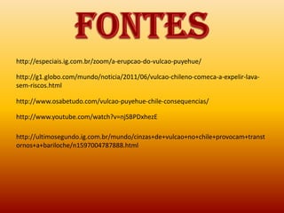 http://especiais.ig.com.br/zoom/a-erupcao-do-vulcao-puyehue/

http://g1.globo.com/mundo/noticia/2011/06/vulcao-chileno-comeca-a-expelir-lava-
sem-riscos.html

http://www.osabetudo.com/vulcao-puyehue-chile-consequencias/

http://www.youtube.com/watch?v=njSBPDxhezE

http://ultimosegundo.ig.com.br/mundo/cinzas+de+vulcao+no+chile+provocam+transt
ornos+a+bariloche/n1597004787888.html
 