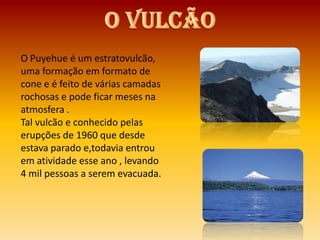 O Puyehue é um estratovulcão,
uma formação em formato de
cone e é feito de várias camadas
rochosas e pode ficar meses na
atmosfera .
Tal vulcão e conhecido pelas
erupções de 1960 que desde
estava parado e,todavia entrou
em atividade esse ano , levando
4 mil pessoas a serem evacuada.
 