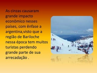 As cinzas causaram
grande impacto
econômico nesses
países, com ênfase a
argentina,visto que a
região de Bariloche
nessa época tem muitos
turistas perdendo
grande parte de sua
arrecadação .
 