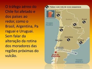 O tráfego aéreo do
Chile foi afetado e
dos países ao
redor, como o
Brasil, Argentina, Pa
raguai e Uruguai.
Sem falar da
alteração da rotina
dos moradores das
regiões próximas do
vulcão.
 