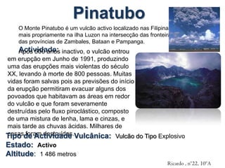 PinatuboO Monte Pinatubo é um vulcão activo localizado nas Filipinas, mais propriamente na ilha Luzon na intersecção das fronteiras das províncias de Zambales, Bataan e Pampanga. Actividade:Após 500 anos inactivo, o vulcão entrou em erupção em Junho de 1991, produzindo uma das erupções mais violentas do século XX, levando à morte de 800 pessoas. Muitas vidas foram salvas pois as previsões do início da erupção permitiram evacuar alguns dos povoados que habitavam as áreas em redor do vulcão e que foram severamente destruídas pelo fluxo piroclástico, composto de uma mistura de lenha, lama e cinzas, e mais tarde as chuvas ácidas. Milhares de casas foram destruídas.Tipo de Actividade Vulcânica:  Vulcão do Tipo ExplosivoEstado:  ActivoAltitude:  1 486 metrosRicardo , nº22, 10ºA