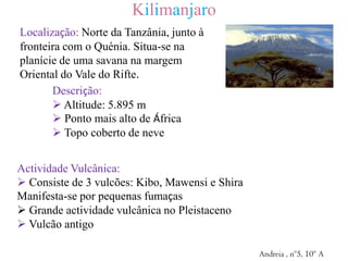 KilimanjaroLocalização: Norte da Tanzânia, junto à fronteira com o Quénia. Situa-se na planície de uma savana na margem Oriental do Vale do Rifte. Descrição: Altitude: 5.895 m