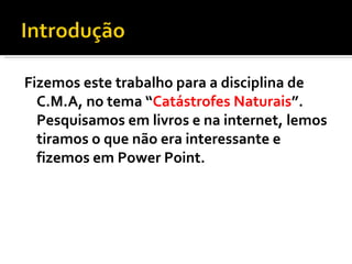 Fizemos este trabalho para a disciplina de C.M.A, no tema “ Catástrofes Naturais ”. Pesquisamos em livros e na internet, lemos tiramos o que não era interessante e fizemos em Power Point. 