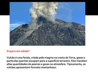 O que e um vulcão?  Vulcão é uma fenda, criada pelo magma na crosta da Terra, gases e partículas quentes escapam para a superfície terrestre. Eles mandam altas quantidades de poeiras e gases na atmosfera. Tipicamente, os vulcões apresentam formato montanhoso. 