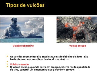 Os vulcões submarinos são aqueles que estão debaixo de água , são bastantes comuns em diferentes fundos oceânicos.   Vulcão – escudo O vulcão escudo, quando entra em erupção, liberta muita quantidade de lava, constrói uma montanha que parece um escudo .  Vulcão submarino Vulcão escudo 