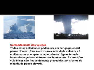 Comportamento dos vulcões  Todas estas actividades podem ser um perigo potencial para o Homem. Para além disso a actividade vulcânica é muitas vezes acompanhada por sismos, águas termais, fumarolas e géisers, entre outros fenómenos. As erupções vulcânicas são frequentemente precedidas por sismos de magnitude pouco elevada . 