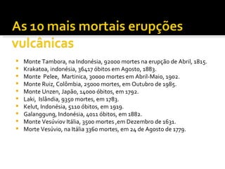 Monte Tambora, na Indonésia, 92000 mortes na erupção de Abril, 1815.  Krakatoa, indonésia, 36417 óbitos em Agosto, 1883. Monte  Pelee,  Martinica, 30000 mortes em Abril-Maio, 1902. Monte Ruiz, Colômbia, 25000 mortes, em Outubro de 1985. Monte Unzen, Japão, 14000 óbitos, em 1792. Laki,  Islândia, 9350 mortes, em 1783. Kelut, Indonésia, 5110 óbitos, em 1919.  Galanggung, Indonésia, 4011 óbitos, em 1882. Monte Vesúviov Itália, 3500 mortes ,em Dezembro de 1631. Morte Vesúvio, na Itália 3360 mortes, em 24 de Agosto de 1779. 