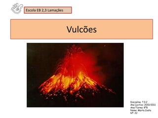 Escola EB 2,3 Lamaçães




                         Vulcões




                                   Disciplina: T.I.C
                                   Ano Lectivo: 2010/2011
                                   Ano/Turma: 8º8
                                   Nome: Marta Costa
                                   Nº: 22
 